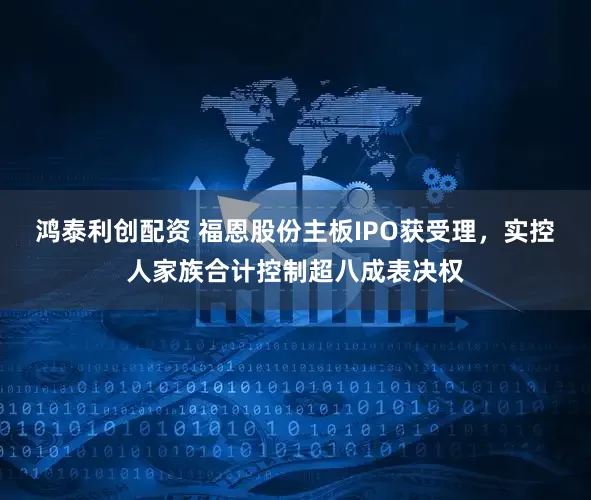 鸿泰利创配资 福恩股份主板IPO获受理，实控人家族合计控制超八成表决权