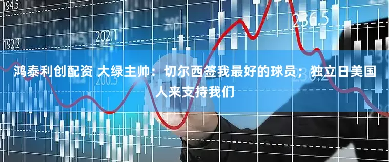 鸿泰利创配资 大绿主帅：切尔西签我最好的球员；独立日美国人来支持我们