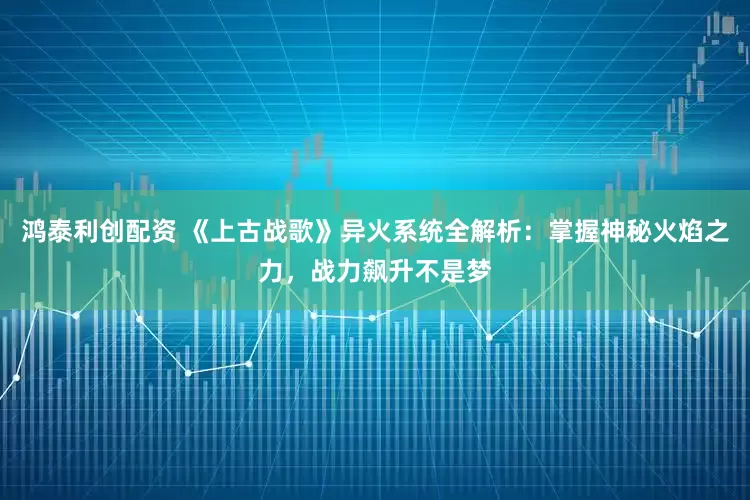 鸿泰利创配资 《上古战歌》异火系统全解析：掌握神秘火焰之力，战力飙升不是梦
